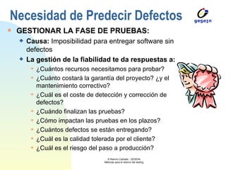 GESTIONAR LA FASE DE PRUEBAS: Causa:  Imposibilidad para entregar software sin defectos La gestión de la fiabilidad te da respuestas a: ¿Cuántos recursos necesitamos para probar? ¿Cuánto costará la garantía del proyecto? ¿y el mantenimiento correctivo? ¿Cuál es el coste de detección y corrección de defectos? ¿Cuándo finalizan las pruebas? ¿Cómo impactan las pruebas en los plazos? ¿Cuántos defectos se están entregando? ¿Cuál es la calidad tolerada por el cliente? ¿Cuál es el riesgo del paso a producción? Necesidad de Predecir Defectos 