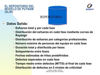 EL REPOSITORIO DEL MODELO DE PUTNAM (SLIM) Datos Salida: Esfuerzo total y por cada fase Distribución del esfuerzo en cada fase mediante curvas de Rayleigh Distribución de esfuerzo por categorias profesionales Número máximo de personas del equipo en cada fase Duración total y distribuída por fases Solapamiento entre fases Fechas estimadas de hitos predefinidos Defectos esperados en cada fase Tiempo medio entre defectos (MTTD) al final de cada fase Distribución de defectos en 5 niveles de criticidad REPOSITORIO 