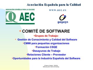 Asociación Española para la Calidad  www.aec.es   COMITÉ DE SOFTWARE       Grupos de Trabajo:    Gestión de Conocimiento y Calidad del Software CMMI para pequeñas organizaciones Formación CSQE Desayunos de Trabajo Relaciones Cliente – Proveedor Oportunidades para la Industria Española del Software 