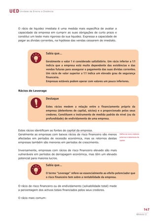 UED Unidade de Ensino a Distância


      O rácio de liquidez imediata é uma medida mais específica de avaliar a
      capacidade da empresa em cumprir as suas obrigações de curto prazo e
      constitui um teste mais rigoroso da sua liquidez. Expressa a capacidade de
      pagar as dívidas correntes, na hipótese das vendas cessarem de imediato.



                           Sabia que...


               q           Geralmente o valor 1 é considerado satisfatório. Um rácio inferior a 1:1
                           indicia que a empresa está muito dependente das existências e das
                           vendas futuras para assegurar o pagamento das suas dividas correntes.
                           Um rácio de valor superior a 1:1 indica um elevado grau de segurança
                           financeira.
                           Empresas estáveis podem operar com valores um pouco inferiores.


      Rácios de Leverage

                           Destaque


               !           Estes rácios medem a relação entre o financiamento próprio da
                           empresa (detentores de capital, sócios) e o proporcionado pelos seus
                           credores. Constituem o instrumento de medida padrão do nível (ou da
                           profundidade) de endividamento de uma empresa.



      Estes rácios identificam as fontes de capital da empresa.
      Geralmente as empresas com baixos rácios de risco financeiro são menos          Define-se como credores

                                                                                     externos e detentores de
      afectadas em períodos de recessão económica, mas os retornos destas
                                                                                     capital.
      empresas também são menores em períodos de crescimento.


      Inversamente, empresas com rácios de risco financeiro elevado são mais
      vulneráveis em períodos de derrapagem económica, mas têm um elevado
      potencial para maiores lucros.

                           Sabia que...


               q           O termo “Leverage” refere-se essencialmente ao efeito potenciador que
                           o risco financeiro tem sobre a rentabilidade da empresa.


      O rácio de risco financeiro ou de endividamento (solvabilidade total) mede
      a percentagem dos activos totais financiados pelos seus credores.


      O rácio mais comum:



                                                                                                                147
                                                                                                          Módulo C
 