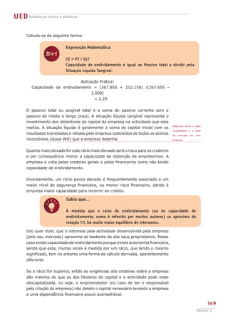 UED Unidade de Ensino a Distância

      Calcula-se da seguinte forma:


                           Expressão Matemática


               z           CE = PT / SLT
                           Capacidade de endividamento é igual ao Passivo total a dividir pela
                           Situação Líquida Tangível.

                               Aplicação Prática:
         Capacidade de endividamento = (367.850 + 212.150) /(267.655 –
                                     3.500)
                                       = 2.20


      O passivo total ou exigível total é a soma do passivo corrente com o
      passivo de médio e longo prazo. A situação líquida tangível representa o
      investimento dos detentores de capital da empresa na actividade que esta
                                                                                      Diferença entre o valor
      realiza. A situação líquida é geralmente a soma do capital inicial com os
                                                                                      contabilístico e o valor
      resultados transitados e retidos pela empresa subtraídos de todos os activos    de   mercado   de   uma
      incorpóreos (Good Will) que a empresa detenha.                                  empresa.



      Quanto mais elevado for este rácio mais elevado será o risco para os credores
      e por consequência menor a capacidade de obtenção de empréstimos. A
      empresa é vista pelos credores gerais e pelos financeiros como não tendo
      capacidade de endividamento.


      Inversamente, um rácio pouco elevado é frequentemente associado a um
      maior nível de segurança financeira, ou menor risco financeiro, dando à
      empresa maior capacidade para recorrer ao crédito.

                           Sabia que...


               q           À medida que o rácio de endividamento (ou de capacidade de
                           endividamento, como é referido por muitos autores) se aproxima da
                           relação 1:1, há muito maior equilíbrio de interesses.

      Isto quer dizer, que o interesse pela actividade desenvolvida pela empresa
      (pelo seu mercado) aproxima-se bastante do dos seus proprietários. Neste
      caso existe capacidade de endividamento porque existe autonomia financeira,
      sendo que esta, muitas vezes é medida por um rácio, que tendo o mesmo
      significado, tem no entanto uma forma de cálculo derivada, aparentemente
      diferente.


      Se o rácio for superior, então as exigências dos credores sobre a empresa
      são maiores do que as dos titulares do capital e a actividade pode estar
      descapitalizada, ou seja, o empreendedor (no caso de ser o responsável
      pela criação da empresa) não detém o capital necessário levando a empresa
      a uma dependência financeira pouco aconselhável.

                                                                                                                 149
                                                                                                          Módulo C
 