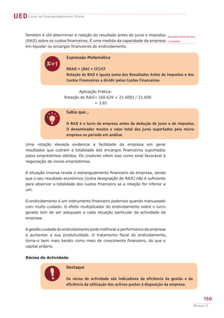 UED Curso de Empreendedorismo Online

     Também é útil determinar a rotação do resultado antes de juros e impostos       Resultado Antes de Juros
     (RAJI) sobre os custos financeiros. É uma medida da capacidade da empresa       e Impostos.

     em liquidar os encargos financeiros do endividamento.

                            Expressão Matemática


                z           RRAJI = (RAI + CF)/CF
                            Rotação do RAJI é iguala soma dos Resultados Antes de Impostos e dos
                            Custos Financeiros a dividir pelos Custos Financeiros.


                                  Aplicação Prática:
                           Rotação do RAJI= (60.629 + 21.600) / 21.600
                                          = 3.81

                            Sabia que...


                q           O RAJI é o lucro da empresa antes da dedução de juros e de impostos.
                            O denominador mostra o valor total dos juros suportados pela micro-
                            empresa no período em análise.

      Uma rotação elevada evidencia a facilidade da empresa em gerar
      resultados que cubram a totalidade dos encargos financeiros suportados
      pelos empréstimos obtidos. Os credores vêem isso como sinal favorável à
      negociação de novos empréstimos.


      A situação inversa revela o estrangulamento financeiro da empresa, sendo
      que o seu resultado económico (outra designação de RAJI) não é suficiente
      para absorver a totalidade dos custos financeiro se a rotação for inferior a
      um.

      O endividamento é um instrumento financeiro poderoso quando manuseado
      com muito cuidado. O efeito multiplicador do endividamento sobre o lucro
      gerado tem de ser adequado a cada situação particular da actividade da
      empresa.


      A gestão cuidada do endividamento pode melhorar a performance da empresa
      e aumentar a sua produtividade. O tratamento fiscal do endividamento,
      torna-o bem mais barato como meio de crescimento financeiro, do que o
      capital próprio.


      Rácios de Actividade

                            Destaque


                !           Os rácios de actividade são indicadores da eficiência da gestão e da
                            eficiência da utilização dos activos postos à disposição da empresa.


                                                                                                                150
                                                                                                           Módulo C
 