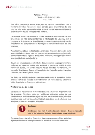 UED Unidade de Ensino a Distância

                                    Aplicação Prática:
                                         R.O.E. = 60.629 / 267. 655
            	 	                                 = 22.65 %


      Este rácio compara os lucros alcançados no período contabilístico com o
      montante investido no negócio, nesse período, pelos proprietários. Se esta
      taxa de retorno for demasiado baixa, então é porque esse capital deveria
      estar investido noutra aplicação mais rentável.


      Geralmente é difícil determinar as razões da falta de rentabilidade de uma
      organização se não compreendermos a interligação da Líquidez, com o
      Leverage, a Actividade e a Rentabilidade, mostrando como estes rácios são
      importantes na compreensão da formação da rentabilidade total de uma
      empresa.


      A análise integrada da rentabilidade económica e financeira demonstra como
      a rentabilidade do activo total e a margem e o autofinanciamento (utilização
      do endividamento ou a gestão do equilíbrio financeiro) interagem para formar
      a rentabilidade do capital próprio.


      Devem ser estudadas as possibilidades de aumentar os preços para melhorar
      os lucros, ou baixar os preços para aumentar o volume de vendas e assim
      reduzir os custos, ou ainda procurar novos produtos ou mercados, por
      exemplo. Analistas de Custos e Especialistas de Produção podem investigar
      caminhos para a redução de custos.


      Na óptica da Rotação do Activo, gestores operacionais e financeiros devem
      analisar o efeito da redução de investimentos em vários activos, tal como o
      efeito de estruturas financeiras alternativas.


      A interpretação de rácios


      Os rácios são instrumentos de medida úteis para a avaliação da performance
      da empresa. Permitem isolar os problemas potenciais antes da sua
      transformação provável em situações de crise. De qualquer modo jamais se
      substituem ao controlo financeiro. O cálculo dos rácios não é suficiente para
      assegurar o controlo financeiro adequado.

                           Destaque


                  !        Um dos usos mais úteis de utilização destes rácios é o da sua comparação
                           com os das empresas similares do mesmo sector de actividade.


      Comparando as estatísticas financeiras da empresa com as médias sectoriais,
      é possível identificar áreas problemáticas e manter o controlo financeiro.


                                                                                                           159
                                                                                                      Módulo C
 
