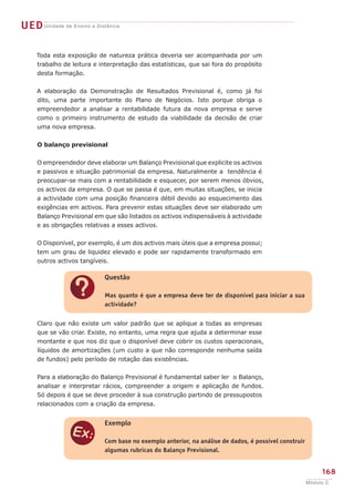 UED Unidade de Ensino a Distância

     Toda esta exposição de natureza prática deveria ser acompanhada por um
     trabalho de leitura e interpretação das estatísticas, que sai fora do propósito
     desta formação.


     A elaboração da Demonstração de Resultados Previsional é, como já foi
     dito, uma parte importante do Plano de Negócios. Isto porque obriga o
     empreendedor a analisar a rentabilidade futura da nova empresa e serve
     como o primeiro instrumento de estudo da viabilidade da decisão de criar
     uma nova empresa.


     O balanço previsional


     O empreendedor deve elaborar um Balanço Previsional que explicite os activos
     e passivos e situação patrimonial da empresa. Naturalmente a tendência é
     preocupar-se mais com a rentabilidade e esquecer, por serem menos óbvios,
     os activos da empresa. O que se passa é que, em muitas situações, se inicia
     a actividade com uma posição financeira débil devido ao esquecimento das
     exigências em activos. Para prevenir estas situações deve ser elaborado um
     Balanço Previsional em que são listados os activos indispensáveis à actividade
     e as obrigações relativas a esses activos.


     O Disponível, por exemplo, é um dos activos mais úteis que a empresa possui;
     tem um grau de liquidez elevado e pode ser rapidamente transformado em
     outros activos tangíveis.

                            Questão


                ?           Mas quanto é que a empresa deve ter de disponível para iniciar a sua
                            actividade?


     Claro que não existe um valor padrão que se aplique a todas as empresas
     que se vão criar. Existe, no entanto, uma regra que ajuda a determinar esse
     montante e que nos diz que o disponível deve cobrir os custos operacionais,
     líquidos de amortizações (um custo a que não corresponde nenhuma saída
     de fundos) pelo período de rotação das existências.


     Para a elaboração do Balanço Previsional é fundamental saber ler o Balanço,
     analisar e interpretar rácios, compreender a origem e aplicação de fundos.
     Só depois é que se deve proceder à sua construção partindo de pressupostos
     relacionados com a criação da empresa.


                            Exemplo


                e           Com base no exemplo anterior, na análise de dados, é possível construir
                            algumas rubricas do Balanço Previsional.


                                                                                                           168
                                                                                                      Módulo C
 