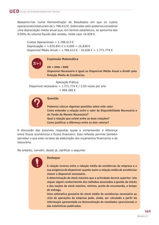 UED Curso de Empreendedorismo Online

     Baseamo-nos numa Demonstração de Resultados em que os custos
     operacionais totais eram de 1.788.612 €. Sobre este valor podemos considerar
     uma depreciação média anual que, em termos estatísticos, se aproxima dos
     0.09% do volume líquido das vendas, neste caso 16.838 €.


     	      Custos Operacionais = 1.788.612 €
     	      Depreciação = 1.870.841 € x 0.009 = 16.838 €
     	      Disponível Médio Anual = 1.788.612 € - 16.838 € = 1.771.774 €


                           Expressão Matemática


                z          DN = DMA / RME
                           Disponível Necessário é igual ao Disponível Médio Anual a dividir pela
                           Rotação Média de Existências.

                                  Aplicação Prática:
              Disponível necessário = 1.771.774 € / 2.05 vezes por ano
                                    = 864.280 €


                           Questão


               ?           Podemos colocar algumas questões sobre este valor:
                           Como entender a relação entre o valor da Disponibilidade Necessária e
                           do Fundo de Maneio Necessário?
                           Qual a relação que existe entre as duas rotações?
                           Como justificar a diferença entre os dois valores?

     A discussão das possíveis respostas ajuda a compreender a diferença
     entre fluxos económicos e fluxos financeiro. Esta reflexão permite também
     perceber o que está na base da elaboração dos orçamentos financeiros e de
     tesouraria.


     No entanto, convém, desde já, clarificar o seguinte:

                           Destaque


               !           A relação inversa entre a rotação média de existências da empresa e a
                           sua exigência de disponível: quanto maior a rotação média de existências
                           menor o disponível necessário.
                           A determinação do stock máximo que a actividade deverá suportar: isto
                           requer algum conhecimento dos métodos associados à gestão de stocks
                           e das noções de stock máximo, mínimo, ponto de encomenda, e tempo
                           de entrega.
                           Uma estimativa grosseira do stock médio de existências necessário ao
                           ciclo de operações da empresa pode, ainda, ser calculado a partir da
                           informação apresentada na demonstração de resultados (previsional) e
                           das estatísticas publicadas.

                                                                                                           169
                                                                                                      Módulo C
 