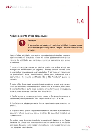 UED Unidade de Ensino a Distância




                                                                                            1.4

     Análise do ponto crítico (Breakeven)
                            Destaque


                !           O ponto crítico (ou Breakeven) é o nível de actividade (euros de vendas
                            ou quantidades produzidas) em que a empresa não tem nem lucro nem
                            prejuízo.


     Neste nível de actividade, os proveitos operacionais totais igualam os custos
     operacionais totais. Através da análise dos custos, pode ser calculado o nível
     mínimo de actividade que mantenha a empresa operacional em termos
     económicos.


     O ponto crítico ajuda a pensar no nível de vendas que terá de atingir para
     alcançar um determinado lucro objectivo. Permite também reflectir sobre
     o potencial da empresa para gerar resultados. É, por isso, um instrumento
     de planeamento. Pode, inclusivamente, servir para demonstrar que a
     oportunidade de negócio identificada não é tão “oportuna” quanto se
     pensava.


     O ponto crítico de vendas é o montante das vendas que produz uma margem
     bruta que absorve totalmente os custos de estrutura. A análise do ponto crítico
     é essencialmente de curto prazo e assenta em determinados pressupostos,
     entre os quais, podemos referir os mais importantes:


     1. Supõe-se que o comportamento dos custos e dos proveitos assume a
     forma linear, correspondente a uma função linear do tipo Y = A + BX.


     2. Supõe-se que não existem variações de investimento para o período em
     análise.


     3. Supõe-se ainda que as funções representativas de custos e proveitos não
     assumem valores extremos, isto é, próximos da capacidade instalada da
     nova empresa.


     Os custos, numa dimensão económica e operacional, dividem-se em fixos e
     variáveis. Os custos fixos operacionais totais não variam com o volume de
     actividade. Os custos variáveis operacionais totais, variam proporcionalmente
     com variações da actividade.                                                                          175
                                                                                                      Módulo C
 