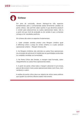 UED Unidade de Ensino a Distância




       c
                  Síntese

               Em jeito de conclusão, devem distinguir-se três aspectos
               fundamentais para a compreensão desta ferramenta (análise do
               ponto crítico). Isto permite saber quanto é que devemos produzir
               e vender para absorvermos os custos operacionais totais. Isto é,
               a partir de que nível de produção ou de vendas é que a empresa
               começa a ter resultados positivos.


               Em síntese são estes os aspectos fundamentais:


               1. Cada unidade vendida produz uma Margem Unitária igual
               à diferença entre o preço de venda unitário e o custo variável
               operacional unitário – Margem Directa (M).


               2. As Margens Unitárias vão cobrindo os custos fixos operacionais
               (ou encargos de estrutura) à medida que as quantidades produzidas
               ou unidades vendidas vai aumentado.


               3. No Ponto Crítico das Vendas, a margem total formada, cobre
               integralmente os custos fixos operacionais totais.


               4. A partir do ponto crítico toda a margem adicional é lucro bruto,
               pois já não existem mais custos operacionais totais (nem fixos, nem
               variáveis) a cobrir.


               A análise do ponto crítico deve ser objecto de vários casos práticos
               que ajudem ao domínio efectivo deste instrumento.




                                                                                           177
                                                                                      Módulo C
 