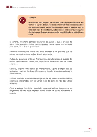 UED Curso de Empreendedorismo Online


                           Exemplo


               e           O criador de uma empresa de software terá exigências diferentes, em
                           termos de capital, do que aquele de uma metalomecânica especializada
                           em mobiliário urbano. Mesmo que ambos contactem os mesmos tipos de
                           financiadores e de investidores, cada um deles terá maior sucesso junto
                           das fontes que desenvolvam uma maior especialização na indústria em
                           causa.



    É, portanto, importante conhecer a natureza do capital de que se precisa, de
    modo a que só se perca tempo com as fontes de capital melhor direccionadas
    para a actividade que se quer iniciar.


    Encontrar dinheiro para lançar uma nova empresa é um processo que se
    alterou significativamente após a década de noventa.


    Muitas das principais fontes de financiamento características da década de
    oitenta desempenham, agora, um papel quase irrelevante para as novas
    empresas.


    Contudo, surgem outras fontes de financiamento. Alguns exemplos são os
    programas regionais de desenvolvimento, as grandes empresas nacionais e
    internacionaisl.


    Existem matrizes de financiamento que listam as fontes de financiamento
    potenciais relacionadas com as várias fases do ciclo de vida dos vários
    negócios.


    Como acabámos de estudar, o capital é uma característica fundamental no
    lançamento de uma nova empresa. Vamos saber um pouco mais sobre o
    assunto.




                                                                                                          180
                                                                                                     Módulo C
 