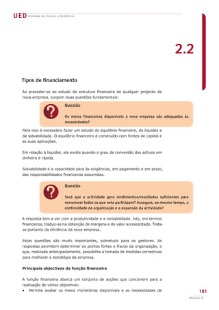 UED Unidade de Ensino a Distância




                                                                                      2.2

    Tipos de financiamento

    Ao proceder-se ao estudo da estrutura financeira de qualquer projecto de
    nova empresa, surgem duas questões fundamentais:

                           Questão


                ?          Os meios financeiros disponíveis à nova empresa são adequados às
                           necessidades?

    Para isso é necessário fazer um estudo do equilíbrio financeiro, da liquidez e
    da solvabilidade. O equilíbrio financeiro é construído com fontes de capital e
    as suas aplicações.


    Em relação à liquidez, ela existe quando o grau de conversão dos activos em
    dinheiro é rápida.


    Solvabilidade é a capacidade para às exigências, em pagamento e em prazo,
    das responsabilidades financeiras assumidas.


                           Questão


                ?          Será que a actividade gera rendimentos/resultados suficientes para
                           remunerar todos os que nela participam? Assegura, ao mesmo tempo, a
                           continuidade da organização e a expansão da actividade?

    A resposta tem a ver com a produtividade e a rentabilidade. Isto, em termos
    financeiros, traduz-se na obtenção de margens e de valor acrescentado. Trata-
    se portanto da eficiência da nova empresa.


    Estas questões são muito importantes, sobretudo para os gestores. As
    respostas permitem determinar os pontos fortes e fracos da organização, o
    que, realizado antecipadamente, possibilita a tomada de medidas correctivas
    para melhorar a estratégia da empresa.


    Principais objectivos da função financeira


    A função financeira abarca um conjunto de acções que concorrem para a
    realização de vários objectivos:
    •   Permite avaliar os meios monetários disponíveis e as necessidades de                          181
                                                                                                 Módulo C
 