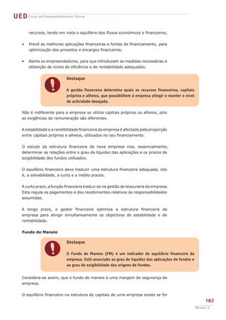 UED Curso de Empreendedorismo Online

        recursos, tendo em vista o equilíbrio dos fluxos económicos e financeiros;


    •   Prevê as melhores aplicações financeiras e fontes de financiamento, para
        optimização dos proveitos e encargos financeiros;


    •   Alerta os empreendedores, para que introduzam as medidas necessárias à
        obtenção de níveis de eficiência e de rentabilidade adequados.


                            Destaque


                !           A gestão financeira determina quais os recursos financeiros, capitais
                            próprios e alheios, que possibilitem à empresa atingir e manter o nível
                            de actividade desejada.

    Não é indiferente para a empresa se utiliza capitais próprios ou alheios, pois
    as exigências de remuneração são diferentes.


    A estabilidade e a rendibilidade financeira da empresa é afectada pela proporção
    entre capitais próprios e alheios, utilizados no seu financiamento.


    O estudo da estrutura financeira da nova empresa visa, essencialmente,
    determinar as relações entre o grau de liquidez das aplicações e os prazos de
    exigibilidade dos fundos utilizados.


    O equilíbrio financeiro deve traduzir uma estrutura financeira adequada, isto
    é, a solvabilidade, a curto e a médio prazos.


    A curto prazo, a função financeira traduz-se na gestão de tesouraria da empresa.
    Esta regula os pagamentos e dos recebimentos relativos às responsabilidades
    assumidas.


    A longo prazo, o gestor financeiro optimiza a estrutura financeira da
    empresa para atingir simultaneamente os objectivos de estabilidade e de
    rentabilidade.


    Fundo de Maneio

                            Destaque


                !           O Fundo de Maneio (FM) é um indicador do equilíbrio financeiro da
                            empresa. Está associado ao grau de liquidez das aplicações de fundos e
                            ao grau de exigibilidade das origens de fundos.


    Considera-se assim, que o fundo de maneio é uma margem de segurança da
    empresa.


    O equilíbrio financeiro na estrutura de capitais de uma empresa existe se for
                                                                                                           182
                                                                                                      Módulo C
 
