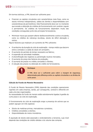 UED Curso de Empreendedorismo Online

    Em termos teóricos, o FML deverá ser suficiente para:


    •   Financiar os capitais circulantes com características mais fixas, como os
        stocks mínimos indispensáveis, saldos de clientes e disponibilidades com
        características de permanência. Este financiamente deve ser no montante
        que excede a obtenção de créditos de funcionamento com carácter regular
        e permanente. Os créditos de funcionamento dependem muito das
        condições conseguidas junto dos principais fornecedores.


    •  Minimizar riscos que possam alterar desfavoravelmente o activo circulante,
       como os créditos de cobrança duvidosa, stocks de difícil alienação e
       outros.
    Alguns factores que implicam um aumento do FML suficiente:


    •   O acréscimo da duração do ciclo de exploração – tempo médio que decorre
        entre a entrada e a saída do stock em armazém;
    •   O aumento do período de tempo necessário ao fabrico;
    •   A expansão da actividade instalada;
    •   A diversificação dos negócios ou penetração noutros mercados;
    •   O aumento do preço dos factores de produção;
    •   O aumento de prazos no crédito concedido a clientes;
    •   A redução dos prazos na obtenção de crédito de fornecedores.

                            Destaque


                !           O FML deve ser o suficiente para cobrir a margem de segurança,
                            determinada pela diferença entre os capitais circulantes e as dívidas de
                            curto prazo.


    Cálculo do Fundo de Maneio Necessário


    O Fundo de Maneio Necessário (FMN) depende das condições operacionais
    vigentes em cada empresa, sendo, por conseguinte, variável e diferente em
    cada uma das organizações.
    As necessidades de fundo de maneio estão estreitamente ligadas à gestão do
    curto prazo e ao ciclo de exploração.


    O funcionamento do ciclo de exploração exige a presença de activos que se
    podem agrupar em três espécies:


    •   Stocks de matérias-primas, mercadorias e produtos;
    •   Créditos concedidos a clientes;
    •   Disponibilidades de meios monetários.


    À aquisição de stocks está associado o endividamento a terceiros, cujo nível
    depende das condições de crédito obtidas e do volume das compras.

                                                                                                        184
                                                                                                   Módulo C
 