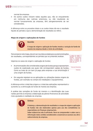 UED Unidade de Ensino a Distância

          normal da empresa.
      •   Os outros custos incluem todos aqueles que, não se enquadrando
          em nenhuma das rubricas anteriores, ou não resultando do
          normal funcionamento da empresa, têm obrigatoriamente de ser
          considerados.


      A diferença entre os proveitos totais e os custos totais dá-nos o resultado
      líquido do período a que a demonstração de resultados se refere.



       Mapa de origem e aplicações de fundos

                           Questão


                ?          O mapa de origem e aplicação de fundos mostra a variação do fundo de
                           maneio da empresa desde o início da actividade.


      Para preparar este mapa, devem ser reunidos os balanços e as demonstrações
                                                                                      O mapa de origem e
      de resultados, correspondentes ao período que se pretende analisar.             aplicação de fundos é
                                                                                      também      denominado
                                                                                      mapa de variação de
                                                                                      fundos circulantes ou
      Vejamos os casos de origem e aplicação de fundos:                               mapa de variação de
                                                                                      fluxos de caixa.



      •   As amortizações são consideradas origens de fundos porque representam
                                                                                         Recursos financeiros
          custos de exploração aos quais não correspondem saídas de fundos.
                                                                                                  Despesas
          Como se trata de um bem já pago pela empresa a sua amortização é
          uma origem de fundos.


      •   Em seguida registam-se as aplicações ou utilizações destas origens de
          fundos, por exemplo na compra de instalações e equipamentos.


      A diferença entre o total das origens e o total das aplicações representará o
      aumento ou a diminuição do fundo de maneio da empresa.


      A análise das variações do fundo de maneio e a identificação das suas
      razões permite à empresa a elaboração de planos financeiros de actividade
      mais ajustados à realidade da empresa.


                           Síntese


                !          O balanço, a demonstração de resultados e o mapa de origem e aplicação
                           de fundos não são elaborados apenas para uso dos contabilistas ou
                           especialistas em finanças empresariais.
                           Saber elaborá-los não é suficiente. Deve-se compreender e saber usar a
                           informação neles contida considerando-a essencial ao sucesso (ou até à
                           sobrevivência) da empresa.


                                                                                                                  141
                                                                                                             Módulo C
 