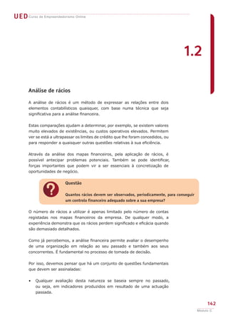 UED Curso de Empreendedorismo Online




                                                                                       1.2

       Análise de rácios

       A análise de rácios é um método de expressar as relações entre dois
       elementos contabilísticos quaisquer, com base numa técnica que seja
       significativa para a análise financeira.


       Estas comparações ajudam a determinar, por exemplo, se existem valores
       muito elevados de existências, ou custos operativos elevados. Permitem
       ver se está a ultrapassar os limites de crédito que lhe foram concedidos, ou
       para responder a quaisquer outras questões relativas à sua eficiência.


       Através da análise dos mapas financeiros, pela aplicação de rácios, é
       possível antecipar problemas potenciais. Também se pode identificar,
       forças importantes que podem vir a ser essenciais à concretização de
       oportunidades de negócio.


                          Questão


              ?           Quantos rácios devem ser observados, periodicamente, para conseguir
                          um controlo financeiro adequado sobre a sua empresa?

       O número de rácios a utilizar é apenas limitado pelo número de contas
       registadas nos mapas financeiros da empresa. De qualquer modo, a
       experiência demonstra que os rácios perdem significado e eficácia quando
       são demasiado detalhados.


       Como já percebemos, a análise financeira permite avaliar o desempenho
       de uma organização em relação ao seu passado e também aos seus
       concorrentes. É fundamental no processo de tomada de decisão.


       Por isso, devemos pensar que há um conjunto de questões fundamentais
       que devem ser assinaladas:


       •   Qualquer avaliação desta natureza se baseia sempre no passado,
           ou seja, em indicadores produzidos em resultado de uma actuação
           passada.


                                                                                                     142
                                                                                                Módulo C
 