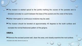 The incision is started apical to the points marking the course of the pockets and is
directed coronally to a point between the base of the pocket and the crest of the bone.
Either interrupted or continuous incisions may be used.
The incision should be beveled at approximately 45 degrees to the tooth surface and
recreate the normal festooned pattern of the gingiva.
STEP3:
Remove the excised pocket wall, clean the area, and closely examine the root surface.
DR MUZAMMIL MOIN AHMED, BURAYDAH COLLEGES, KSA
 