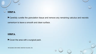 STEP4:
Carefully curette the granulation tissue and remove any remaining calculus and necrotic
cementum to leave a smooth and clean surface.
STEP5:
Cover the area with a surgical pack.
DR MUZAMMIL MOIN AHMED, BURAYDAH COLLEGES, KSA
 