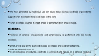 The heat generated by injudicious use can cause tissue damage and loss of periodontal
support when the electrode is used close to the bone
 when electrode touches the root, areas of cementum burn are produced.
TECHNIQUE:
Removal of gingival enlargements and gingivoplasty is performed with the needle
electrode.
Small, ovoid loop or the diamond shaped electrodes are used for festooning.
In all reshaping procedures, electrode is activated and moved in a concise “shaving”
DR MUZAMMIL MOIN AHMED, BURAYDAH COLLEGES, KSA
 