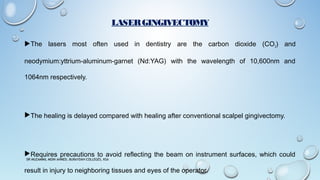 LASERGINGIVECTOMY
The lasers most often used in dentistry are the carbon dioxide (CO2) and
neodymium:yttrium-aluminum-garnet (Nd:YAG) with the wavelength of 10,600nm and
1064nm respectively.
The healing is delayed compared with healing after conventional scalpel gingivectomy.
Requires precautions to avoid reflecting the beam on instrument surfaces, which could
result in injury to neighboring tissues and eyes of the operator.
DR MUZAMMIL MOIN AHMED, BURAYDAH COLLEGES, KSA
 