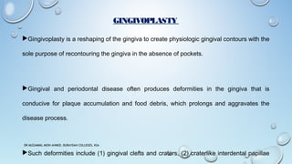 GINGIVOPLASTY
Gingivoplasty is a reshaping of the gingiva to create physiologic gingival contours with the
sole purpose of recontouring the gingiva in the absence of pockets.
Gingival and periodontal disease often produces deformities in the gingiva that is
conducive for plaque accumulation and food debris, which prolongs and aggravates the
disease process.
Such deformities include (1) gingival clefts and craters, (2) craterlike interdental papillae
DR MUZAMMIL MOIN AHMED, BURAYDAH COLLEGES, KSA
 