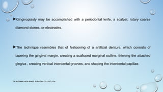 Gingivoplasty may be accomplished with a periodontal knife, a scalpel, rotary coarse
diamond stones, or electrodes.
The technique resembles that of festooning of a artificial denture, which consists of
tapering the gingival margin, creating a scalloped marginal outline, thinning the attached
gingiva , creating vertical interdental grooves, and shaping the interdental papillae.
DR MUZAMMIL MOIN AHMED, BURAYDAH COLLEGES, KSA
 