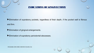 INDICATIONS OF GINGIVECTOMY
Elimination of suprabony pockets, regardless of their depth, if the pocket wall is fibrous
and firm.
Elimination of gingival enlargements.
Elimination of suprabony periodontal abscesses.
DR MUZAMMIL MOIN AHMED, BURAYDAH COLLEGES, KSA
 