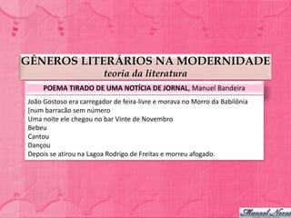 GÊNEROS LITERÁRIOS NA MODERNIDADE
                         teoria da literatura
     POEMA TIRADO DE UMA NOTÍCIA DE JORNAL, Manuel Bandeira
João Gostoso era carregador de feira-livre e morava no Morro da Babilônia
[num barracão sem número
Uma noite ele chegou no bar Vinte de Novembro
Bebeu
Cantou
Dançou
Depois se atirou na Lagoa Rodrigo de Freitas e morreu afogado.
 