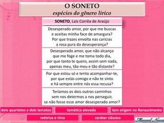 O SONETO
                                 espécies do gênero lírico
                                 SONETO, Laís Corrêa de Araújo
                            Desesperado amor, por que me buscas
                              e aceitas minha face de amargura?
                              Por que trazes envolta nas carícias
                                 a rosa pura da desesperança?
                             Desesperado amor, que não alcanço
                               que me foge e me toma todo dia,
                           por que tanto te quero, assim sem nada,
                             apenas meu, tão meu e tão distante?
                          Por que estou só e tento acompanhar-te,
                            por que estás comigo e não te sinto
                            e há sempre entre nós essa recusa?
                              Teríamos os dois outros caminhos
                             sem nos determos a nos perseguir,
                         se não fosse esse amor desesperado amor?
dois quartetos e dois tercetos          temática elevada         tem origem no Renascimento
                       métrica e rima                  caráter clássico
 