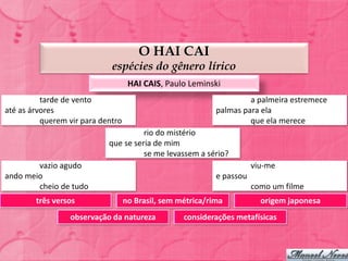 O HAI CAI
                             espécies do gênero lírico
                                    HAI CAIS, Paulo Leminski
          tarde de vento                                             a palmeira estremece
até as árvores                                              palmas para ela
          querem vir para dentro                                     que ela merece
                                      rio do mistério
                            que se seria de mim
                                      se me levassem a sério?
        vazio agudo                                                    viu-me
ando meio                                                   e passou
        cheio de tudo                                                  como um filme
        três versos                no Brasil, sem métrica/rima           origem japonesa
                 observação da natureza            considerações metafísicas
 