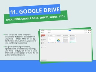 You can create, store, and share
documents that can be accessed from
anywhere — it helps if ﬁles are too big
to share via email, or when you want to
use real-time group editing.
It’s great for making documents,
spreadsheets, presentations, drawings,
and more—and you can choose to share
them with speciﬁc people or make the link
public for the entire web!
11. GOOGLE DRIVE
(INCLUDING GOOGLE DOCS, SHEETS, SLIDES, ETC.)
 