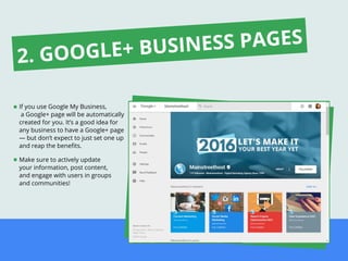 If you use Google My Business,
a Google+ page will be automatically
created for you. It’s a good idea for
any business to have a Google+ page
— but don’t expect to just set one up
and reap the beneﬁts.
Make sure to actively update
your information, post content,
and engage with users in groups
and communities!
2. GOOGLE+ BUSINESS PAGES
 