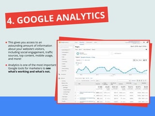 This gives you access to an
astounding amount of information
about your website’s visitors,
including social engagement, traﬃc
sources, top content, mobile usage,
and more!
Analytics is one of the most important
Google tools for marketers to see
what’s working and what’s not.
4. GOOGLE ANALYTICS
 