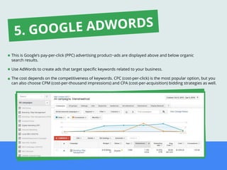 This is Google’s pay-per-click (PPC) advertising product−ads are displayed above and below organic
search results.
Use AdWords to create ads that target speciﬁc keywords related to your business.
The cost depends on the competitiveness of keywords. CPC (cost-per-click) is the most popular option, but you
can also choose CPM (cost-per-thousand impressions) and CPA (cost-per-acquisition) bidding strategies as well.
5. GOOGLE ADWORDS
 