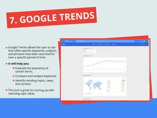 Google Trends allows the user to see
how often speciﬁc keywords, subjects,
and phrases have been searched for
over a speciﬁc period of time.
It will help you:
Evaluate the popularity of
certain terms.
Compare and analyze keywords.
Identify trending topics, news,
and content.
This tool is great for coming up with
new blog topic ideas.
7. GOOGLE TRENDS
 