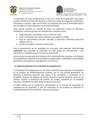 La valoración de estas competencias se hará por medio de la aplicación de pruebas
escritas con ítems cerrados de elección, es decir, por medio de preguntas, problemas o
situaciones a resolver, cada uno de ellos con opciones para que el examinado elija la
que considere la mejor respuesta a la situación planteada.
Cada prueba contiene un número de ítems con diferentes niveles de dificultad,
teniendo en cuenta los grupos de competencias y variables como:
       cargo (docente, coordinador, rector o director rural)
       nivel y ciclo (preescolar, básica primaria y secundaria o media)
       área de conocimiento (ciencias naturales y educación ambiental, educación
       religiosa, etc.), y,
       tipo de movimiento: ascenso o reubicación.

Para la presentación de los resultados de la prueba, cada educador obtendrá una
calificación que consolida la valoración de cada grupo de competencias y que
determina su candidatura para el ascenso o reubicación.
Como proceso enmarcado en el Estatuto de Profesionalización Docente, la Evaluación
de Competencias responde a los principios de objetividad, confiabilidad, universalidad,
pertinencia, transparencia, participación y concurrencia.

1.3. ¿Quiénes participan en la evaluación de competencias?

La Evaluación de Competencias es uno de los momentos de evaluación contemplados
en el Estatuto de Profesionalización Docente, por lo cual podrán presentarla los
docentes y directivos docentes que aspiran a ser ascendidos o reubicados en el
Escalafón, después de ingresar al servicio educativo estatal mediante concurso de
méritos, superar la evaluación de período de prueba, inscribirse en el Escalafón
Docente y completar tres años desde su ingreso al servicio.
Se debe señalar que la inscripción y participación en el proceso de evaluación de
competencias es voluntaria, y que los resultados de las pruebas no afectarán la
estabilidad laboral de los docentes y directivos docentes.




   11
 