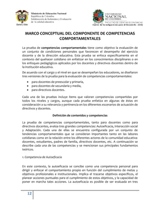 MARCO CONCEPTUAL DEL COMPONENTE DE COMPETENCIAS
                COMPORTAMENTALES

La prueba de competencias comportamentales tiene como objetivo la evaluación de
un conjunto de condiciones personales que favorecen el desempeño del ejercicio
docente y de la dirección educativa. Esta prueba se enfoca específicamente en el
contexto del quehacer cotidiano sin enfatizar en los conocimientos disciplinares o en
los enfoques pedagógicos aplicados por los docentes y directivos docentes dentro de
la institución educativa.
De acuerdo con el cargo y el nivel en que se desempeñan los educadores, se diseñaron
tres versiones de la prueba para la evaluación de competencias comportamentales:
       para docentes de preescolar y primaria,
       para docentes de secundaria y media,
       para directivos docentes.

Cada una de las pruebas incluye ítems que valoran competencias compartidas por
todos los niveles y cargos, aunque cada prueba enfatiza en algunas de éstas en
consideración a su relevancia y pertinencia en los diferentes escenarios de actuación de
directivos y docentes.

                       Definición de contenidos y competencias

La prueba de competencias comportamentales, tanto para docentes como para
directivos docentes, evalúa tres grandes competencias: Autoeficacia, Interacción social
y Adaptación. Cada una de ellas se encuentra configurada por un conjunto de
tendencias comportamentales que se consideran importantes tanto en las labores
cotidianas como en la relación entre los diferentes actores de la comunidad educativa:
docentes, estudiantes, padres de familia, directivos docentes, etc. A continuación se
describe cada una de las competencias y se mencionan sus principales fundamentos
teóricos.

1. Competencia de Autoeficacia

En este contexto, la autoeficacia se concibe como una competencia personal para
dirigir y enfocar el comportamiento propio en función del cumplimiento de metas y
objetivos profesionales e institucionales. Implica el trazarse objetivos específicos, el
planear acciones puntuales para el cumplimiento de estos objetivos, y la capacidad de
poner en marcha tales acciones. La autoeficacia es posible de ser evaluada en tres


   12
 