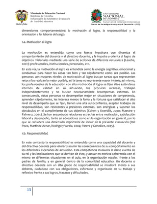 dimensiones comportamentales: la motivación al logro, la responsabilidad y la
orientación a las labores del cargo.

1.a. Motivación al logro


La motivación es entendida como una fuerza impulsora que dinamiza el
comportamiento del docente y el directivo docente, y le impulsa y orienta al logro de
objetivos misionales mediante una serie de acciones de diferente naturaleza (Leache,
2001): profesionales, institucionales, personales, etc.
En esta vía, la motivación al logro es entendida como la energía cognitiva, emocional y
conductual para hacer las cosas tan bien y tan rápidamente como sea posible. Las
personas con mayores niveles de motivación al logro buscan tareas que representen
retos y las realizan lo mejor posible, así la tarea no represente mayor interés; así mismo,
los profesionales de la educación con alta motivación al logro se fijan altos estándares
internos de calidad en su actuación, los procuran alcanzar, trabajan
independientemente y no buscan necesariamente recompensas externas. En
consecuencia, estas personas se desempeñan mejor en situaciones de competencia,
aprenden rápidamente, les interesa menos la fama y la fortuna que satisfacer el alto
nivel de desempeño que se fijan, tienen una alta autoconfianza, aceptan trabajos de
responsabilidad, son resistentes a presiones externas, son enérgicas y superan los
obstáculos en el cumplimiento de sus objetivos (Cohen y Swerdlik, 2000; Maestre y
Palmero, 2004). Se han encontrado relaciones estrechas entre motivación, satisfacción
laboral y desempeño, tanto en educadores como en la organización en general, por lo
que se considera una dimensión importante de incluir en la presente evaluación (Del
Pozo, Martínez-Aznar, Rodrigo y Varela, 2004; Parera y González, 2005).

1.b. Responsabilidad

En este contexto la responsabilidad es entendida como una capacidad del docente y
del directivo docente para valorar y asumir las consecuencias de su comportamiento en
los diferentes escenarios de actuación. Esta competencia involucra el darse cuenta de
su rol y las implicaciones que se derivan de éste, y actuar en estricta coherencia con el
mismo en diferentes situaciones: en el aula, en la organización escolar, frente a los
padres de familia, y en general dentro de la comunidad educativa. Un docente o
directivo docente con un alto grado de responsabilidad se mostrará atento a sus
deberes, cuidadoso con sus obligaciones, esforzado y organizado en su trabajo y
reflexivo frente a sus logros, fracasos y dificultades.




    13
 