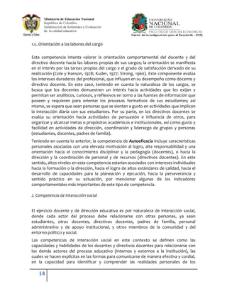 1.c. Orientación a las labores del cargo

Esta competencia intenta valorar la orientación comportamental del docente y del
directivo docente hacia las labores propias de sus cargos; la orientación se manifiesta
en el interés por las tareas propias del cargo y el grado de satisfacción derivado de su
realización (Cole y Hanson, 1978; Kuder, 1977; Strong, 1960). Este componente evalúa
los intereses duraderos del profesional, que influyen en su desempeño como docente y
directivo docente. En este caso, teniendo en cuenta la naturaleza de los cargos, se
busca que los docentes demuestren un interés hacia actividades que les exijan y
permitan ser analíticos, curiosos, y reflexivos en torno a las fuentes de información que
poseen y requieren para orientar los procesos formativos de sus estudiantes; así
mismo, se espera que sean personas que se sientan a gusto en actividades que implican
la interacción diaria con sus estudiantes. Por su parte, en los directivos docentes se
evalúa su orientación hacia actividades de persuasión e influencia de otros, para
organizar y alcanzar metas o propósitos académicos e institucionales, así como gusto y
facilidad en actividades de dirección, coordinación y liderazgo de grupos y personas
(estudiantes, docentes, padres de familia).
Teniendo en cuenta lo anterior, la competencia de Autoeficacia incluye características
personales asociadas con una elevada motivación al logro, alta responsabilidad y una
orientación hacia el conocimiento disciplinar y la pedagogía (docentes), o hacia la
dirección y la coordinación de personal y de recursos (directivos docentes). En este
sentido, altos niveles en esta competencia estarían asociados con intereses individuales
hacia la formación o la dirección, hacia el logro de altos estándares de calidad, hacia el
desarrollo de capacidades para la planeación y ejecución, hacia la perseverancia y
sentido práctico en su actuación, por mencionar algunas de los indicadores
comportamentales más importantes de este tipo de competencia.

2. Competencia de Interacción social


El ejercicio docente y de dirección educativa es por naturaleza de interacción social,
donde cada actor del proceso debe relacionarse con otras personas, ya sean
estudiantes, otros docentes, directivos docentes, padres de familia, personal
administrativo y de apoyo institucional, y otros miembros de la comunidad y del
entorno político y social.
Las competencias de interacción social en este contexto se definen como las
capacidades y habilidades de los docentes y directivos docentes para relacionarse con
los demás actores del proceso educativo (internos y externos a la institución), las
cuales se hacen explícitas en las formas para comunicarse de manera efectiva y cordial,
en la capacidad para identificar y comprender las realidades personales de los

    14
 