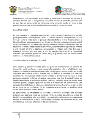 interlocutores, sus necesidades y emociones, y en la actitud proactiva del docente y
directivo docente para la búsqueda de soluciones evitando el conflicto. La evaluación
de este tipo de competencia se estructura en la presente prueba en torno a dos
grandes dimensiones, actitud cordial e orientación hacia la interacción social.

2.a. Actitud cordial

En este contexto, la cordialidad es concebida como una actitud relativamente estable
para aproximarse y mantener con calidez la comunicación con otras personas, lo cual
involucra tanto lo verbal como lo gestual; esta actitud afecta el nivel de comprensión e
identificación de las necesidades de los demás. Un docente o directivo docente cordial
actúa con amabilidad, sin prevención frente a los demás, buscando ser empático en las
relaciones sociales e interpersonales; en síntesis, la cordialidad es la puerta de entrada
a una natural, efectiva y oportuna comunicación y relación entre los docentes y
directivos docentes con sus pares y con los demás miembros de la comunidad
académica (estudiantes, padres de familia, etc.), e igualmente con los interlocutores
externos a la institución educativa.

2.b. Orientación hacia la interacción social


Todo docente y directivo docente ejerce su quehacer profesional en un entorno de
interacción social, por lo que requiere desarrollar actitudes, valores y habilidades que
orienten su conducta hacia logros personales, pedagógicos e institucionales, en la más
adecuada, satisfactoria y eficaz manera. Por lo anterior, el docente y el directivo
docente debe involucrarse estableciendo contacto y promoviendo la ayuda a otras
personas, actuando en forma persuasiva y generosa; este tipo de actitud implica un
interés permanente y un involucramiento directo y personal hacia los demás, sean
alumnos, padres, colegas y personal externo a la institución. En consecuencia, una
conducta orientada hacia la interacción social escolar demanda una buena percepción
de los otros, de sus conflictos y de sus propias características de personalidad, para
actuar adecuadamente en este ámbito.
La competencia de interacción de docentes y directivos docentes está asociada
entonces con apertura hacia las personas (otros docentes, estudiantes, padres de
familia), con sensibilidad a las necesidades y las realidades de los demás, con adecuadas
formas de comunicación y trato, con intereses al trabajo de interacción social, a la
orientación, al apoyo y a la formación de valores sociales.




    15
 