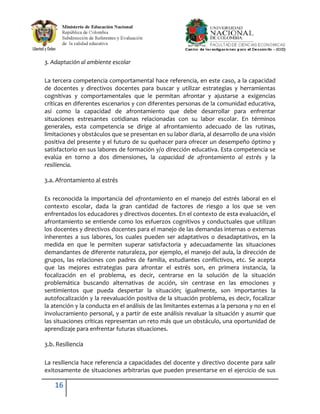 3. Adaptación al ambiente escolar

La tercera competencia comportamental hace referencia, en este caso, a la capacidad
de docentes y directivos docentes para buscar y utilizar estrategias y herramientas
cognitivas y comportamentales que le permitan afrontar y ajustarse a exigencias
críticas en diferentes escenarios y con diferentes personas de la comunidad educativa,
así como la capacidad de afrontamiento que debe desarrollar para enfrentar
situaciones estresantes cotidianas relacionadas con su labor escolar. En términos
generales, esta competencia se dirige al afrontamiento adecuado de las rutinas,
limitaciones y obstáculos que se presentan en su labor diaria, al desarrollo de una visión
positiva del presente y el futuro de su quehacer para ofrecer un desempeño óptimo y
satisfactorio en sus labores de formación y/o dirección educativa. Esta competencia se
evalúa en torno a dos dimensiones, la capacidad de afrontamiento al estrés y la
resiliencia.

3.a. Afrontamiento al estrés

Es reconocida la importancia del afrontamiento en el manejo del estrés laboral en el
contexto escolar, dada la gran cantidad de factores de riesgo a los que se ven
enfrentados los educadores y directivos docentes. En el contexto de esta evaluación, el
afrontamiento se entiende como los esfuerzos cognitivos y conductuales que utilizan
los docentes y directivos docentes para el manejo de las demandas internas o externas
inherentes a sus labores, los cuales pueden ser adaptativos o desadaptativos, en la
medida en que le permiten superar satisfactoria y adecuadamente las situaciones
demandantes de diferente naturaleza, por ejemplo, el manejo del aula, la dirección de
grupos, las relaciones con padres de familia, estudiantes conflictivos, etc. Se acepta
que las mejores estrategias para afrontar el estrés son, en primera instancia, la
focalización en el problema, es decir, centrarse en la solución de la situación
problemática buscando alternativas de acción, sin centrase en las emociones y
sentimientos que pueda despertar la situación; igualmente, son importantes la
autofocalización y la reevaluación positiva de la situación problema, es decir, focalizar
la atención y la conducta en el análisis de las limitantes externas a la persona y no en el
involucramiento personal, y a partir de este análisis revaluar la situación y asumir que
las situaciones críticas representan un reto más que un obstáculo, una oportunidad de
aprendizaje para enfrentar futuras situaciones.

3.b. Resiliencia

La resiliencia hace referencia a capacidades del docente y directivo docente para salir
exitosamente de situaciones arbitrarias que pueden presentarse en el ejercicio de sus

    16
 