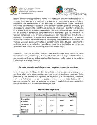 labores profesionales y personales dentro de la institución educativa. Esta capacidad se
pone en juego cuando el profesional se encuentra en un ambiente que puede tener
elementos que desfavorecen o no reconocen su desempeño laboral. Reiteradas
situaciones de esta índole se asocian con el síndrome de estar quemado (burnout), que
desencadena agotamiento en el trabajo, cansancio emocional y desinterés progresiva
en la labor escolar. En la presente evaluación, esta dimensión se toma en cuenta con el
fin de evidenciar tendencias comportamentales resilientes que se convierten en
factores protectores en los profesionales evaluados para no desarrollar el síndrome de
burnout en el desarrollo de su quehacer profesional en el ámbito escolar. Por tanto la
evaluación se centra en la identificación de rasgos y comportamientos asociados con
vitalidad y energía para asumir retos en su labor diaria, con actitudes y sentimientos
positivos hacia sus estudiantes y demás personas de la institución, así como con
sentimientos de realización personal y profesional en el trabajo.


Finalmente, tanto los docentes como los directivos docentes serán evaluados en las
tres competencias, sin embargo, dada su naturaleza, en cada cargo se hará énfasis en
una o en otra, así mismo, serán específicas las situaciones en las cuales se presentarán
los ítems para cada tipo de cargo.


      Estructura y contenido de la prueba de competencias comportamentales

La prueba está constituida por 20 ó 30 ítems. Cada uno consta de un enunciado, que es
una frase relacionada con actividades, sentimientos o pensamientos habituales de las
personas, y una serie de tres opciones de respuesta que son opiniones, intereses,
acciones o decisiones que la persona puede asumir ante el enunciado. Cada opción de
respuesta se puntúa con 1, 2 ó 3 puntos, de acuerdo con el nivel que represente de la
competencia que está evaluando el ítem respectivo.


                               Estructura de las pruebas

                                                                      Total
              Prueba       Autodirección Interacción Adaptación
                                                                    Porcentaje
         Preescolar y
                               33,3%         33,3%         33,3%       100%
         Primaria
         Secundaria y
                               33,3%         33,3%         33,3%       100%
         media
         Directivos
                                50%           25%          25%         100%
         docentes

   17
 