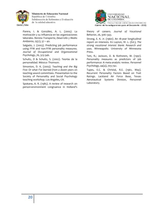 Parera, I. & González, A. L. (2005). La             theory of careers. Journal        of   Vocational
motivación y su influencia en las organizaciones    Behavior, 26, 306–343.
laborales. Revista Transporte, Desarrollo y Medio   Strong, E. K. Jr. (1960). An 18-year longitudinal
Ambiente, 25(2), 37 – 40.                           report on interests. En Layton, W. L. (Ed.), The
Salgado, J. (2003). Predicting job performance      strong vocational interest blank: Research and
using FFM and non-FFM personality measures.         uses. Minneapolis: University of Minnesota
Journal of Occupational and Organizational          Press.
Psychology, 76, 323-346.                            Tett, R.; Jackson, D. & Rothstein, M. (1991).
Schultz, D & Schultz, S. (2002). Teorías de la      Personality measures as predictors of job
personalidad. México: Thomson.                      performance: A meta-analytic review. Personnel
Simonton, D. K. (2003). Teaching and the Big        Psychology, 44(4), 703-742.
Five: Or what I've learned from a dozen years on    Tupes, E.C. & Christal, R.E. (1961, May).
teaching award committees. Presentation to the      Recurrent Personality Factors Based on Trait
Society of Personality and Social Psychology        Ratings. Lackland Air Force Base, Texas:
teaching workshop. Los Angeles, CA.                 Aeronautical Systems Division, Personnel
Spokane, A. R. (1985). A review of research on      Laboratory.
person-environment congruence in Holland’s




    20
 