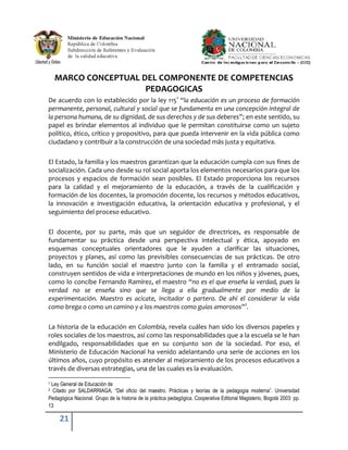 MARCO CONCEPTUAL DEL COMPONENTE DE COMPETENCIAS
                      PEDAGOGICAS
De acuerdo con lo establecido por la ley 1151 “la educación es un proceso de formación
permanente, personal, cultural y social que se fundamenta en una concepción integral de
la persona humana, de su dignidad, de sus derechos y de sus deberes”; en este sentido, su
papel es brindar elementos al individuo que le permitan constituirse como un sujeto
político, ético, crítico y propositivo, para que pueda intervenir en la vida pública como
ciudadano y contribuir a la construcción de una sociedad más justa y equitativa.

El Estado, la familia y los maestros garantizan que la educación cumpla con sus fines de
socialización. Cada uno desde su rol social aporta los elementos necesarios para que los
procesos y espacios de formación sean posibles. El Estado proporciona los recursos
para la calidad y el mejoramiento de la educación, a través de la cualificación y
formación de los docentes, la promoción docente, los recursos y métodos educativos,
la innovación e investigación educativa, la orientación educativa y profesional, y el
seguimiento del proceso educativo.

El docente, por su parte, más que un seguidor de directrices, es responsable de
fundamentar su práctica desde una perspectiva intelectual y ética, apoyado en
esquemas conceptuales orientadores que le ayuden a clarificar las situaciones,
proyectos y planes, así como las previsibles consecuencias de sus prácticas. De otro
lado, en su función social el maestro junto con la familia y el entramado social,
construyen sentidos de vida e interpretaciones de mundo en los niños y jóvenes, pues,
como lo concibe Fernando Ramírez, el maestro “no es el que enseña la verdad, pues la
verdad no se enseña sino que se llega a ella gradualmente por medio de la
experimentación. Maestro es acicate, incitador o partero. De ahí el considerar la vida
como brega o como un camino y a los maestros como guías amorosos”2.

La historia de la educación en Colombia, revela cuáles han sido los diversos papeles y
roles sociales de los maestros, así como las responsabilidades que a la escuela se le han
endilgado, responsabilidades que en su conjunto son de la sociedad. Por eso, el
Ministerio de Educación Nacional ha venido adelantando una serie de acciones en los
últimos años, cuyo propósito es atender al mejoramiento de los procesos educativos a
través de diversas estrategias, una de las cuales es la evaluación.

1Ley General de Educación de
2 Citado por SALDARRIAGA, “Del oficio del maestro. Prácticas y teorías de la pedagogía moderna”. Universidad
Pedagógica Nacional. Grupo de la historia de la práctica pedagógica. Cooperativa Editorial Magisterio, Bogotá 2003: pp.
13

     21
 