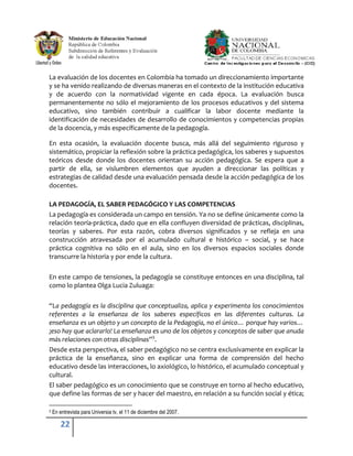 La evaluación de los docentes en Colombia ha tomado un direccionamiento importante
y se ha venido realizando de diversas maneras en el contexto de la institución educativa
y de acuerdo con la normatividad vigente en cada época. La evaluación busca
permanentemente no sólo el mejoramiento de los procesos educativos y del sistema
educativo, sino también contribuir a cualificar la labor docente mediante la
identificación de necesidades de desarrollo de conocimientos y competencias propias
de la docencia, y más específicamente de la pedagogía.

En esta ocasión, la evaluación docente busca, más allá del seguimiento riguroso y
sistemático, propiciar la reflexión sobre la práctica pedagógica, los saberes y supuestos
teóricos desde donde los docentes orientan su acción pedagógica. Se espera que a
partir de ella, se vislumbren elementos que ayuden a direccionar las políticas y
estrategias de calidad desde una evaluación pensada desde la acción pedagógica de los
docentes.

LA PEDAGOGÍA, EL SABER PEDAGÓGICO Y LAS COMPETENCIAS
La pedagogía es considerada un campo en tensión. Ya no se define únicamente como la
relación teoría-práctica, dado que en ella confluyen diversidad de prácticas, disciplinas,
teorías y saberes. Por esta razón, cobra diversos significados y se refleja en una
construcción atravesada por el acumulado cultural e histórico – social, y se hace
práctica cognitiva no sólo en el aula, sino en los diversos espacios sociales donde
transcurre la historia y por ende la cultura.

En este campo de tensiones, la pedagogía se constituye entonces en una disciplina, tal
como lo plantea Olga Lucia Zuluaga:

“La pedagogía es la disciplina que conceptualiza, aplica y experimenta los conocimientos
referentes a la enseñanza de los saberes específicos en las diferentes culturas. La
enseñanza es un objeto y un concepto de la Pedagogía, no el único… porque hay varios…
¡eso hay que aclararlo! La enseñanza es uno de los objetos y conceptos de saber que anuda
más relaciones con otras disciplinas”3.
Desde esta perspectiva, el saber pedagógico no se centra exclusivamente en explicar la
práctica de la enseñanza, sino en explicar una forma de comprensión del hecho
educativo desde las interacciones, lo axiológico, lo histórico, el acumulado conceptual y
cultural.
El saber pedagógico es un conocimiento que se construye en torno al hecho educativo,
que define las formas de ser y hacer del maestro, en relación a su función social y ética;

3   En entrevista para Universia tv, el 11 de diciembre del 2007.

        22
 