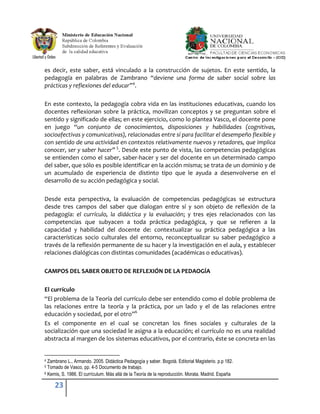 es decir, este saber, está vinculado a la construcción de sujetos. En este sentido, la
pedagogía en palabras de Zambrano “deviene una forma de saber social sobre las
prácticas y reflexiones del educar”4.

En este contexto, la pedagogía cobra vida en las instituciones educativas, cuando los
docentes reflexionan sobre la práctica, movilizan conceptos y se preguntan sobre el
sentido y significado de ellas; en este ejercicio, como lo plantea Vasco, el docente pone
en juego “un conjunto de conocimientos, disposiciones y habilidades (cognitivas,
socioafectivas y comunicativas), relacionadas entre sí para facilitar el desempeño flexible y
con sentido de una actividad en contextos relativamente nuevos y retadores, que implica
conocer, ser y saber hacer” 5. Desde este punto de vista, las competencias pedagógicas
se entienden como el saber, saber-hacer y ser del docente en un determinado campo
del saber, que sólo es posible identificar en la acción misma; se trata de un dominio y de
un acumulado de experiencia de distinto tipo que le ayuda a desenvolverse en el
desarrollo de su acción pedagógica y social.

Desde esta perspectiva, la evaluación de competencias pedagógicas se estructura
desde tres campos del saber que dialogan entre sí y son objeto de reflexión de la
pedagogía: el currículo, la didáctica y la evaluación; y tres ejes relacionados con las
competencias que subyacen a toda práctica pedagógica, y que se refieren a la
capacidad y habilidad del docente de: contextualizar su práctica pedagógica a las
características socio culturales del entorno, reconceptualizar su saber pedagógico a
través de la reflexión permanente de su hacer y la investigación en el aula, y establecer
relaciones dialógicas con distintas comunidades (académicas o educativas).

CAMPOS DEL SABER OBJETO DE REFLEXIÓN DE LA PEDAOGÍA

El currículo
“El problema de la Teoría del currículo debe ser entendido como el doble problema de
las relaciones entre la teoría y la práctica, por un lado y el de las relaciones entre
educación y sociedad, por el otro”6
Es el componente en el cual se concretan los fines sociales y culturales de la
socialización que una sociedad le asigna a la educación; el currículo no es una realidad
abstracta al margen de los sistemas educativos, por el contrario, éste se concreta en las


4 Zambrano L., Armando. 2005. Didáctica Pedagogía y saber. Bogotá. Editorial Magisterio. p.p 182.
5 Tomado de Vasco, pp. 4-5 Documento de trabajo.
6 Kemis, S. 1986. El currículum. Más allá de la Teoría de la reproducción. Morata. Madrid. España


     23
 