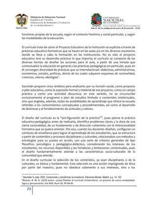 funciones propias de la escuela, según el contexto histórico y social particular, y según
las modalidades de la educación.

El currículo trata de cómo el Proyecto Educativo de la Institución se explicita a través de
prácticas educativo-formativas que se hacen en las aulas y/o en los diversos escenarios
donde se lleva a cabo la formación en las instituciones. No es sólo el proyecto
educativo sino su desarrollo práctico lo que importa; el currículo se compone de las
diversas formas de diseñar las acciones para el aula, a partir de una mirada que
contextualice la educación en general y las prácticas pedagógicas en particular, pues en
él convergen diversidad de prácticas que se interrelacionan: didácticas, administrativas,
económicas, sociales, políticas, detrás de las cuales subyacen esquemas de racionalidad,
creencias, valores, ideologías7.

Sacristán propone cinco ámbitos para analizarlo: por su función social, como proyecto
o plan educativo, como la expresión formal y material de ese proyecto, como un campo
práctico y como una actividad discursiva; en este sentido, no se circunscribe
exclusivamente al programa o plan de estudios limitado a contenidos intelectuales,
sino que engloba, además, todas las posibilidades de aprendizaje que ofrece la escuela
referidas a los conocimientos conceptuales y procedimentales, así como al desarrollo
de destrezas y al fortalecimiento de actitudes y valores.

El diseño del currículo es la “pre-figuración de la práctica”8, pues piensa la práctica
educativo-pedagógica antes de realizarla, identifica problemas claves y la dota de una
cierta racionalidad, de un fundamento y de dirección coherente con la intencionalidad
formativa que se quiera orientar. Por eso, cuando los docentes diseñan, configuran un
contexto de enseñanza para lograr el aprendizaje de los estudiantes, que se estructura
a partir de contenidos y procesos disciplinares y culturales, relacionados con métodos y
estrategias para su puesta en acción, con una serie de criterios generales de tipo
filosófico, psicológico y pedagógico-didáctico, considerando los intereses de los
estudiantes, los recursos disponibles y las fortalezas y limitaciones contextuales, pues
el diseño fundamentalmente atiende a las características socio-culturales de la
comunidad que atiende.
En el diseño curricular la selección de los contenidos, ya sean disciplinares o de la
culturales, es básica y fundamental. Esta selección es una acción impregnada de ética
por parte del maestro, pues no obedece solamente a sus intereses, sino a los

7Sacristán G José. 2002. Comprender y transformar la enseñanza. Ediciones Morata. Madrid. p.p. 14, 142
8Álvarez, B. M. G. (2010 enero –junio) Diseñar el currículo Universitario: un proceso de suma complejidad.
Signo y pensamiento. Vol XXIX, Num 56. PP 68-85

     24
 