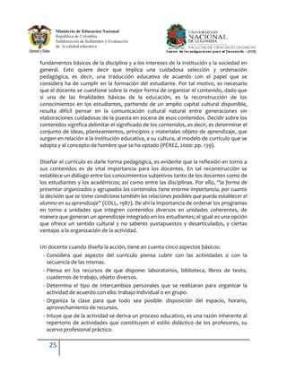 fundamentos básicos de la disciplina y a los intereses de la institución y la sociedad en
general. Esto quiere decir que implica una cuidadosa selección y ordenación
pedagógica, es decir, una traducción educativa de acuerdo con el papel que se
considera ha de cumplir en la formación del estudiante. Por tal motivo, es necesario
que el docente se cuestione sobre la mejor forma de organizar el contenido, dado que
si una de las finalidades básicas de la educación, es la reconstrucción de los
conocimientos en los estudiantes, partiendo de un amplio capital cultural disponible,
resulta difícil pensar en la comunicación cultural natural entre generaciones sin
elaboraciones cuidadosas de la puesta en escena de esos contenidos. Decidir sobre los
contenidos significa delimitar el significado de los contenidos, es decir, es determinar el
conjunto de ideas, planteamientos, principios y materiales objeto de aprendizaje, que
surgen en relación a la institución educativa, a su cultura, al modelo de currículo que se
adopta y al concepto de hombre que se ha optado (PÉREZ, 2000: pp. 139).

Diseñar el currículo es darle forma pedagógica, es evidente que la reflexión en torno a
sus contenidos es de vital importancia para los docentes. En tal reconstrucción se
establece un diálogo entre los conocimientos subjetivos tanto de los docentes como de
los estudiantes y los académicos; así como entre las disciplinas. Por ello, “la forma de
presentar organizados y agrupados los contenidos tiene enorme importancia, por cuanto
la decisión que se tome condiciona también las relaciones posibles que pueda establecer el
alumno en su aprendizaje” (COLL, 1987). De ahí la importancia de ordenar los programas
en torno a unidades que integren contenidos diversos en unidades coherentes, de
manera que generan un aprendizaje integrado en los estudiantes; al igual es una opción
que ofrece un sentido cultural y no saberes yuxtapuestos y desarticulados, y ciertas
ventajas a la organización de la actividad.

Un docente cuando diseña la acción, tiene en cuenta cinco aspectos básicos:
 - Considera que aspecto del currículo piensa cubrir con las actividades o con la
   secuencia de las mismas.
 - Piensa en los recursos de que dispone: laboratorios, biblioteca, libros de texto,
   cuadernos de trabajo, objeto diversos.
 - Determina el tipo de intercambios personales que se realizaran para organizar la
   actividad de acuerdo con ello: trabajo individual o en grupo.
 - Organiza la clase para que todo sea posible: disposición del espacio, horario,
   aprovechamiento de recursos.
 - Intuye que de la actividad se deriva un proceso educativo, es una razón inherente al
   repertorio de actividades que constituyen el estilo didáctico de los profesores, su
   acervo profesional práctico.

    25
 