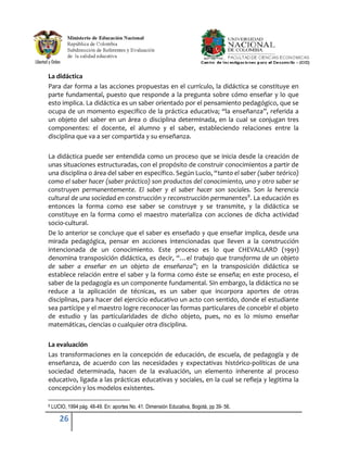 La didáctica
Para dar forma a las acciones propuestas en el currículo, la didáctica se constituye en
parte fundamental, puesto que responde a la pregunta sobre cómo enseñar y lo que
esto implica. La didáctica es un saber orientado por el pensamiento pedagógico, que se
ocupa de un momento especifico de la práctica educativa; “la enseñanza”, referida a
un objeto del saber en un área o disciplina determinada, en la cual se conjugan tres
componentes: el docente, el alumno y el saber, estableciendo relaciones entre la
disciplina que va a ser compartida y su enseñanza.

La didáctica puede ser entendida como un proceso que se inicia desde la creación de
unas situaciones estructuradas, con el propósito de construir conocimientos a partir de
una disciplina o área del saber en específico. Según Lucio, “tanto el saber (saber teórico)
como el saber hacer (saber práctico) son productos del conocimiento, uno y otro saber se
construyen permanentemente. El saber y el saber hacer son sociales. Son la herencia
cultural de una sociedad en construcción y reconstrucción permanentes 9. La educación es
entonces la forma como ese saber se construye y se transmite, y la didáctica se
constituye en la forma como el maestro materializa con acciones de dicha actividad
socio-cultural.
De lo anterior se concluye que el saber es enseñado y que enseñar implica, desde una
mirada pedagógica, pensar en acciones intencionadas que lleven a la construcción
intencionada de un conocimiento. Este proceso es lo que CHEVALLARD (1991)
denomina transposición didáctica, es decir, “…el trabajo que transforma de un objeto
de saber a enseñar en un objeto de enseñanza”; en la transposición didáctica se
establece relación entre el saber y la forma como éste se enseña; en este proceso, el
saber de la pedagogía es un componente fundamental. Sin embargo, la didáctica no se
reduce a la aplicación de técnicas, es un saber que incorpora aportes de otras
disciplinas, para hacer del ejercicio educativo un acto con sentido, donde el estudiante
sea partícipe y el maestro logre reconocer las formas particulares de concebir el objeto
de estudio y las particularidades de dicho objeto, pues, no es lo mismo enseñar
matemáticas, ciencias o cualquier otra disciplina.

La evaluación
Las transformaciones en la concepción de educación, de escuela, de pedagogía y de
enseñanza, de acuerdo con las necesidades y expectativas histórico-políticas de una
sociedad determinada, hacen de la evaluación, un elemento inherente al proceso
educativo, ligada a las prácticas educativas y sociales, en la cual se refleja y legitima la
concepción y los modelos existentes.

9   LUCIO, 1994 pág. 48-49. En: aportes No. 41. Dimensión Educativa, Bogotá, pp 39- 56.

       26
 