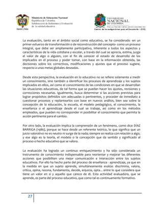 La evaluación, tanto en el ámbito social como educativo, se ha considerado -en un
primer esfuerzo de transformación o de reconstrucción del concepto- como un proceso
integral, que debe ser ampliamente participativo, inherente a todos los aspectos y
características de la vida cotidiana y escolar, a través del cual se aprecia, estima, juzga
el valor de algo o alguien, con el fin de conocer el estado de desarrollo de los
implicados en el proceso y poder tomar, con base en la información obtenida, las
decisiones sobre los correctivos, modificaciones y ajustes que el proceso sugiere,
respecto a unas metas globales deseadas.

Desde esta perspectiva, la evaluación en lo educativo no se refiere solamente a medir
un conocimiento, sino también a identificar los procesos de aprendizaje y los sujetos
implicados en ellos, así como el conocimiento de las condiciones en que se desarrollan
las situaciones educativas, de tal forma que se puedan hacer los ajustes, revisiones y
correcciones necesarias. Igualmente, busca determinar si las acciones previstas para
lograr propósitos definidos son adecuadas o pertinentes, y proceder de inmediato a
cuestionar procesos y replantearlos con base en nuevos análisis, bien sea sobre la
concepción de la educación, la escuela, el modelo pedagógico, el conocimiento, la
enseñanza o el aprendizaje desde el cual se trabaje, así como en los métodos
empleados, que pueden no corresponder ni posibilitar el conocimiento que permita la
acción pertinente para el cambio.

Por otro lado, la evaluación implica la comprensión de un fenómeno, como dice DÍAZ
BARRIGA (1986), porque se hace desde un referente teórico, lo que significa que un
juicio valorativo no es neutro ni surge de la nada; siempre se realiza con relación a algo,
y ese algo es la teoría, el modelo o la concepción que da sentido y significado al
proceso o hecho educativo que se valora.

La evaluación ha logrado un continuo enriquecimiento y ha sido considerada un
instrumento de conocimiento indispensable para reorientar y mejorar las diferentes
acciones que posibiliten una mejor comunicación e interacción entre los sujetos
educativos. Por ello ha hecho parte del proceso de enseñanza - aprendizaje, ya que en
la medida en que un sujeto aprende, simultáneamente evalúa: discrimina, valora,
critica, opina, razona, fundamenta, decide, enjuicia, opta... entre lo que considera que
tiene un valor en sí y aquello que carece de él. Esta actividad evaluadora, que se
aprende, es parte del proceso educativo, que como tal es continuamente formativo.




    27
 