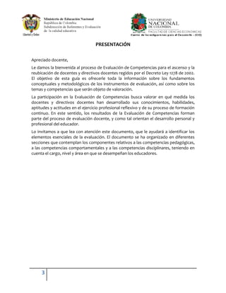 PRESENTACIÓN

Apreciado docente,
Le damos la bienvenida al proceso de Evaluación de Competencias para el ascenso y la
reubicación de docentes y directivos docentes regidos por el Decreto Ley 1278 de 2002.
El objetivo de esta guía es ofrecerle toda la información sobre los fundamentos
conceptuales y metodológicos de los instrumentos de evaluación, así como sobre los
temas y competencias que serán objeto de valoración.
La participación en la Evaluación de Competencias busca valorar en qué medida los
docentes y directivos docentes han desarrollado sus conocimientos, habilidades,
aptitudes y actitudes en el ejercicio profesional reflexivo y de su proceso de formación
continuo. En este sentido, los resultados de la Evaluación de Competencias forman
parte del proceso de evaluación docente, y como tal orientan el desarrollo personal y
profesional del educador.
Lo invitamos a que lea con atención este documento, que le ayudará a identificar los
elementos esenciales de la evaluación. El documento se ha organizado en diferentes
secciones que contemplan los componentes relativos a las competencias pedagógicas,
a las competencias comportamentales y a las competencias disciplinares, teniendo en
cuenta el cargo, nivel y área en que se desempeñan los educadores.




     3
 