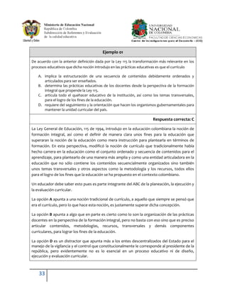 Ejemplo 01

De acuerdo con la anterior definición dada por la Ley 115 la transformación más relevante en los
procesos educativos que dicha noción introdujo en las prácticas educativas es que el currículo

   A. implica la estructuración de una secuencia de contenidos debidamente ordenados y
      articulados para ser enseñados.
   B. determina las prácticas educativas de los docentes desde la perspectiva de la formación
      integral que propende la Ley 115.
   C. articula todo el quehacer educativo de la institución, así como los temas transversales,
      para el logro de los fines de la educación.
   D. requiere del seguimiento y la orientación que hacen los organismos gubernamentales para
      mantener la unidad curricular del país.

                                                                       Respuesta correcta: C

La Ley General de Educación, 115 de 1994, introdujo en la educación colombiana la noción de
formación integral, así como el definir de manera clara unos fines para la educación que
superaran la noción de la educación como mera instrucción para plantearla en términos de
formación. En esta perspectiva, modificó la noción de currículo que tradicionalmente había
hecho carrera en la educación como el conjunto ordenado y secuencia de contenidos para el
aprendizaje, para plantearlo de una manera más amplia y como una entidad articuladora en la
educación que no sólo contiene los contenidos secuencialmente organizados sino también
unos temas transversales y otros aspectos como la metodología y los recursos, todos ellos
para el logro de los fines que la educación se ha propuesto en el contexto colombiano.

Un educador debe saber esto pues es parte integrante del ABC de la planeación, la ejecución y
la evaluación curricular.

La opción A apunta a una noción tradicional de currículo, a aquello que siempre se pensó que
era el currículo, pero lo que hace esta noción, es justamente superar dicha concepción.

La opción B apunta a algo que en parte es cierto como lo son la organización de las prácticas
docentes en la perspectiva de la formación integral, pero no basta con eso sino que es preciso
articular contenidos, metodologías, recursos, transversales y demás componentes
curriculares, para lograr los fines de la educación.

La opción D es un distractor que apunta más a los entes descentralizados del Estado para el
manejo de la vigilancia y el control que constitucionalmente le corresponde al presidente de la
república, pero evidentemente no es lo esencial en un proceso educativo ni de diseño,
ejecución y evaluación curricular.



    33
 