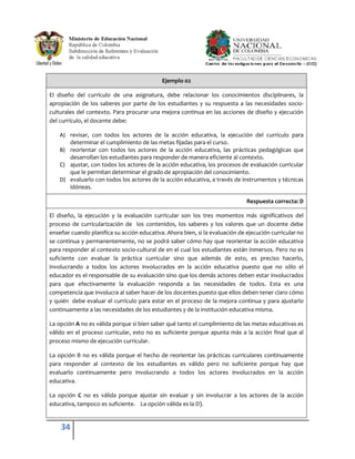 Ejemplo 02

El diseño del currículo de una asignatura, debe relacionar los conocimientos disciplinares, la
apropiación de los saberes por parte de los estudiantes y su respuesta a las necesidades socio-
culturales del contexto. Para procurar una mejora continua en las acciones de diseño y ejecución
del currículo, el docente debe:

    A) revisar, con todos los actores de la acción educativa, la ejecución del currículo para
       determinar el cumplimiento de las metas fijadas para el curso.
    B) reorientar con todos los actores de la acción educativa, las prácticas pedagógicas que
       desarrollan los estudiantes para responder de manera eficiente al contexto.
    C) ajustar, con todos los actores de la acción educativa, los procesos de evaluación curricular
       que le permitan determinar el grado de apropiación del conocimiento.
    D) evaluarlo con todos los actores de la acción educativa, a través de instrumentos y técnicas
       idóneas.

                                                                              Respuesta correcta: D

El diseño, la ejecución y la evaluación curricular son los tres momentos más significativos del
proceso de curricularización de los contenidos, los saberes y los valores que un docente debe
enseñar cuando planifica su acción educativa. Ahora bien, si la evaluación de ejecución curricular no
se continua y permanentemente, no se podrá saber cómo hay que reorientar la acción educativa
para responder al contexto socio-cultural de en el cual los estudiantes están inmersos. Pero no es
suficiente con evaluar la práctica curricular sino que además de esto, es preciso hacerlo,
involucrando a todos los actores involucrados en la acción educativa puesto que no sólo el
educador es el responsable de su evaluación sino que los demás actores deben estar involucrados
para que efectivamente la evaluación responda a las necesidades de todos. Esta es una
competencia que involucra al saber hacer de los docentes puesto que ellos deben tener claro cómo
y quién debe evaluar el currículo para estar en el proceso de la mejora continua y para ajustarlo
continuamente a las necesidades de los estudiantes y de la institución educativa misma.

La opción A no es válida porque si bien saber qué tanto el cumplimiento de las metas educativas es
válido en el proceso curricular, esto no es suficiente porque apunta más a la acción final que al
proceso mismo de ejecución curricular.

La opción B no es válida porque el hecho de reorientar las prácticas curriculares continuamente
para responder al contexto de los estudiantes es válido pero no suficiente porque hay que
evaluarlo continuamente pero involucrando a todos los actores involucrados en la acción
educativa.

La opción C no es válida porque ajustar sin evaluar y sin involucrar a los actores de la acción
educativa, tampoco es suficiente. La opción válida es la D).


    34
 